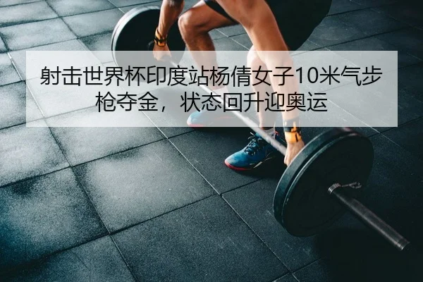 射击世界杯印度站杨倩女子10米气步枪夺金，状态回升迎奥运